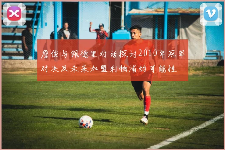 詹俊与佩德里对话探讨2010年冠军对决及未来加盟利物浦的可能性