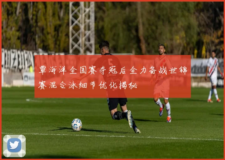 覃海洋全国赛夺冠后全力备战世锦赛混合泳细节优化揭秘