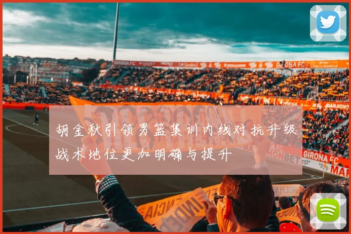 胡金秋引领男篮集训内线对抗升级战术地位更加明确与提升