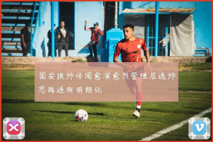 国安换帅传闻愈演愈烈管理层选帅思路逐渐明朗化