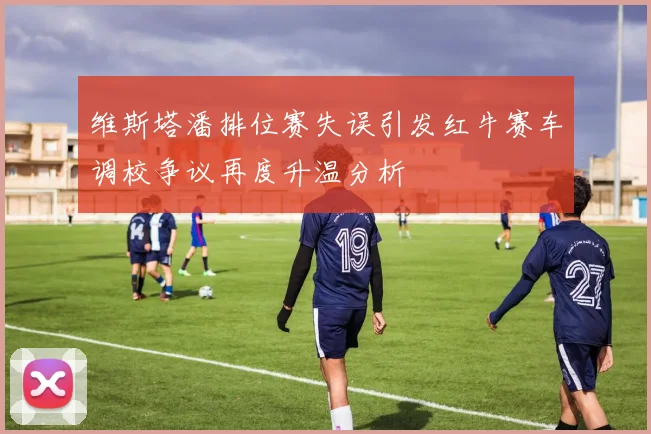 维斯塔潘排位赛失误引发红牛赛车调校争议再度升温分析