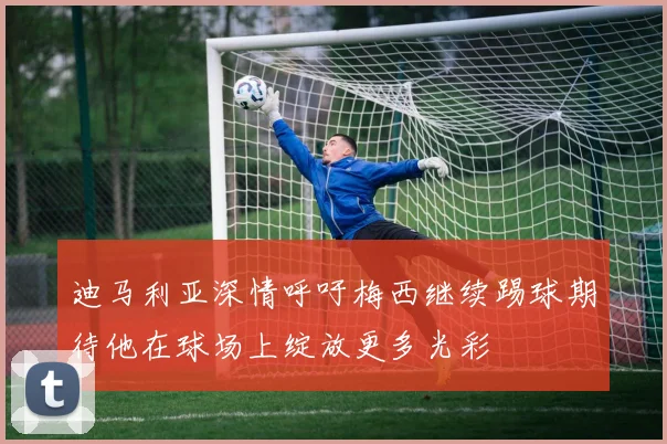 迪马利亚深情呼吁梅西继续踢球期待他在球场上绽放更多光彩